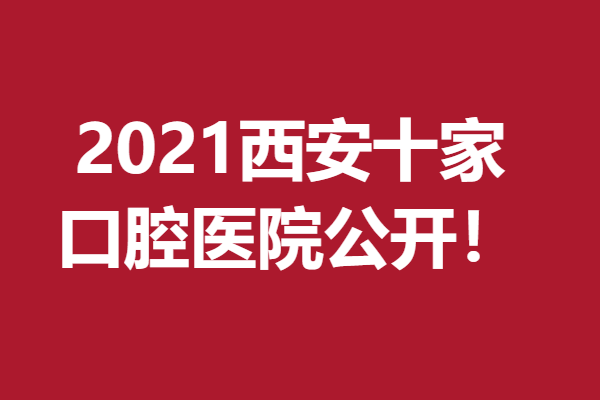 2021西安十家口腔医院公开，全部都口碑、技术在线！