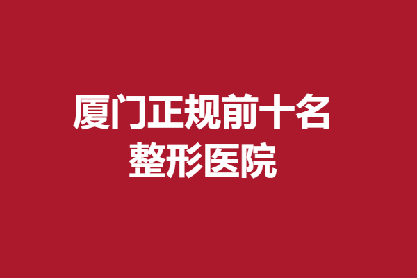 厦门前十名的整形医院正规吗?正规医院口碑认证