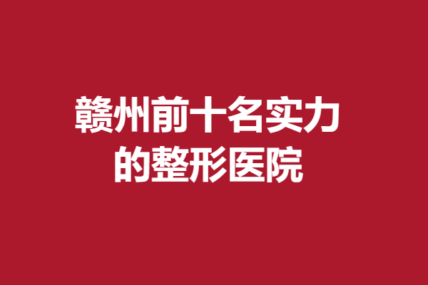 赣州前十名的整形医院实力如何，医院雄厚口碑好