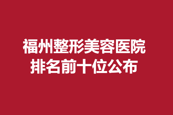 福州整形美容医院排名前十位公布，多所医院上榜